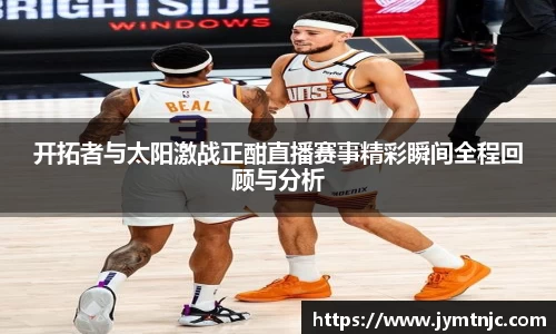 开拓者与太阳激战正酣直播赛事精彩瞬间全程回顾与分析