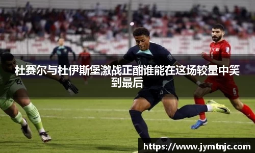 杜赛尔与杜伊斯堡激战正酣谁能在这场较量中笑到最后